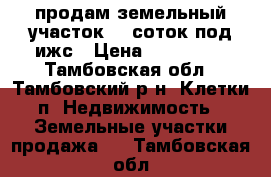 продам земельный участок 15 соток под ижс › Цена ­ 560 000 - Тамбовская обл., Тамбовский р-н, Клетки п. Недвижимость » Земельные участки продажа   . Тамбовская обл.